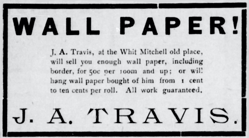 WALL PAPER! J. A. Travis, at the Whit Mitchell old place will sell you enough wall paper, including border, for 30¢ per room and up; or will hang wall paper bought of him from 1 cent to ten cents per roll. All work guaranteed. J. A. Travis History